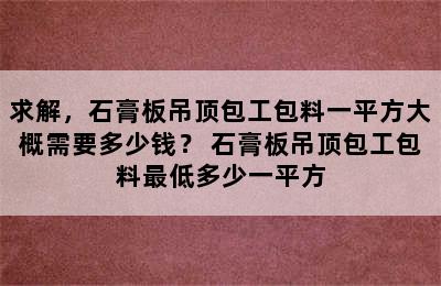 求解，石膏板吊顶包工包料一平方大概需要多少钱？ 石膏板吊顶包工包料最低多少一平方